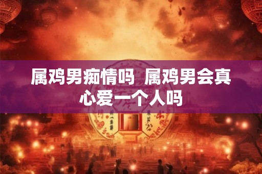 属鸡男痴情吗  属鸡男会真心爱一个人吗