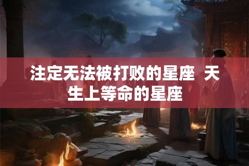 注定无法被打败的星座  天生上等命的星座