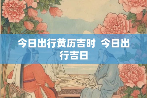 今日出行黄历吉时  今日出行吉日