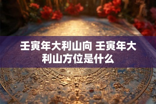 壬寅年大利山向 壬寅年大利山方位是什么 壬寅年大利山向 壬寅年大利山方位是什么