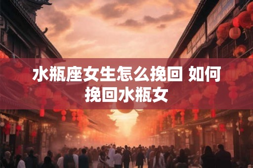 水瓶座女生怎么挽回 如何挽回水瓶女 水瓶座女生怎么挽回 如何挽回水瓶女
