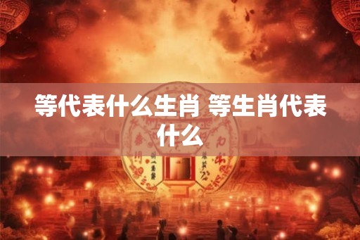 等代表什么生肖 等生肖代表什么