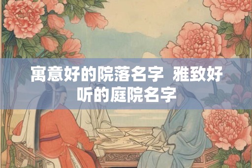 寓意好的院落名字  雅致好听的庭院名字