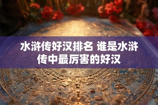 水浒传好汉排名 谁是水浒传中最厉害的好汉