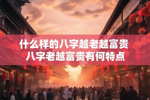 什么样的八字越老越富贵 八字老越富贵有何特点