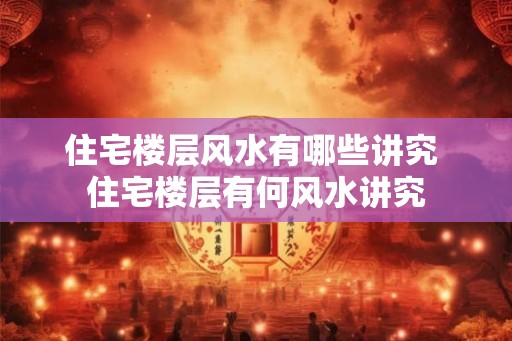 住宅楼层风水有哪些讲究 住宅楼层有何风水讲究