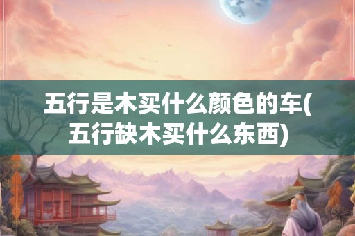 五行是木买什么颜色的车(五行缺木买什么东西)