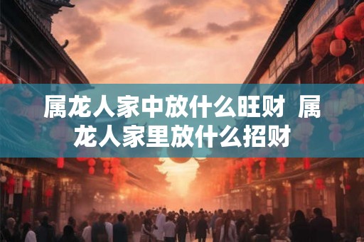 属龙人家中放什么旺财  属龙人家里放什么招财