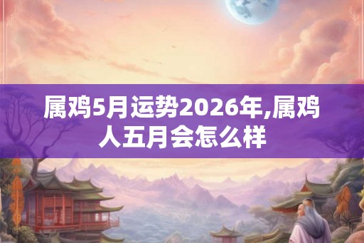 属鸡5月运势2026年,属鸡人五月会怎么样
