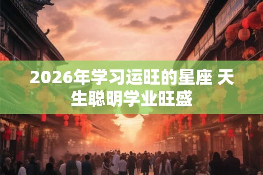 2026年学习运旺的星座 天生聪明学业旺盛