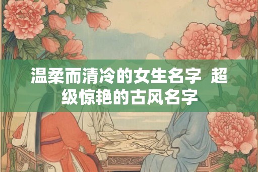 温柔而清冷的女生名字  超级惊艳的古风名字