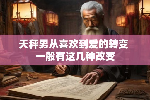 天秤男从喜欢到爱的转变 一般有这几种改变 天秤男从喜欢到爱的转变 一般有这几种改变