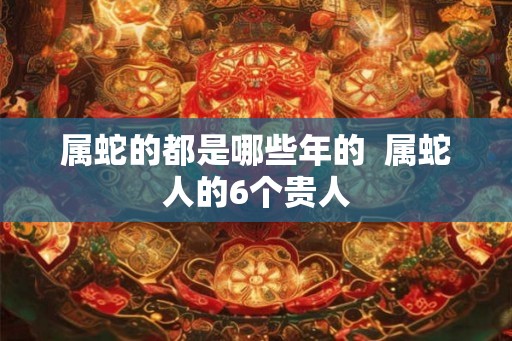 属蛇的都是哪些年的  属蛇人的6个贵人