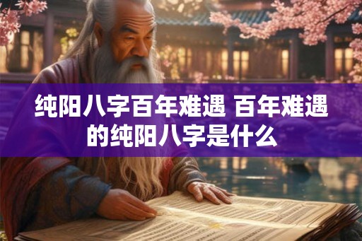 纯阳八字百年难遇 百年难遇的纯阳八字是什么