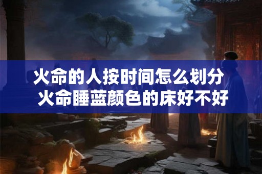 火命的人按时间怎么划分  火命睡蓝颜色的床好不好