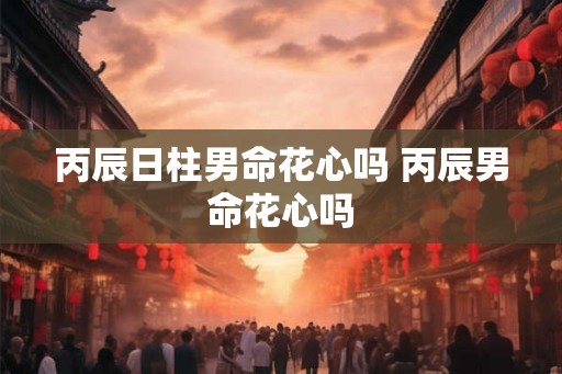 丙辰日柱男命花心吗 丙辰男命花心吗