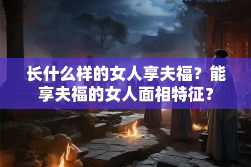 长什么样的女人享夫福?能享夫福的女人面相特征? 长什么样的女人享夫福?能享夫福的女人面相特征?