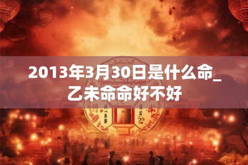 2013年3月30日是什么命_乙未命命好不好 2013年3月30日是什么命_乙未命命好不好
