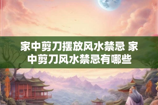 家中剪刀摆放风水禁忌 家中剪刀风水禁忌有哪些 家中剪刀摆放风水禁忌 家中剪刀风水禁忌有哪些