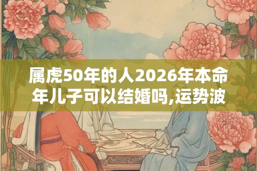 属虎50年的人2026年本命年儿子可以结婚吗,运势波折不宜结婚