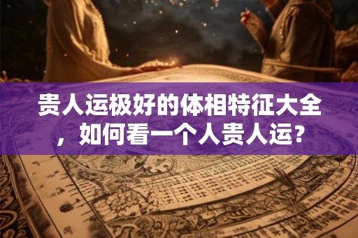 贵人运极好的体相特征大全，如何看一个人贵人运？