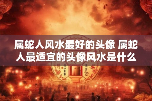 属蛇人风水最好的头像 属蛇人最适宜的头像风水是什么