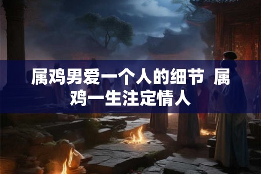 属鸡男爱一个人的细节 属鸡一生注定情人 属鸡男爱一个人的细节 属鸡一生注定情人