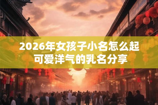 2026年女孩子小名怎么起 可爱洋气的乳名分享