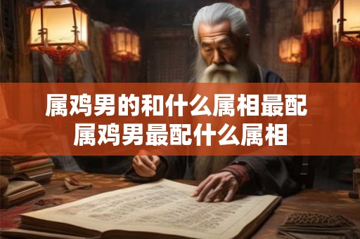 属鸡男的和什么属相最配 属鸡男最配什么属相