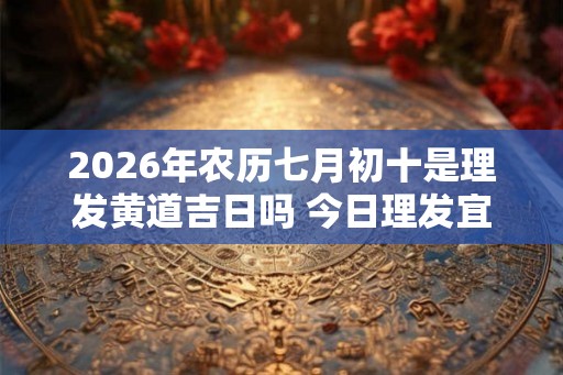 2026年农历七月初十是理发黄道吉日吗 今日理发宜忌查询
