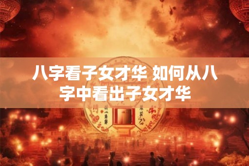 八字看子女才华 如何从八字中看出子女才华