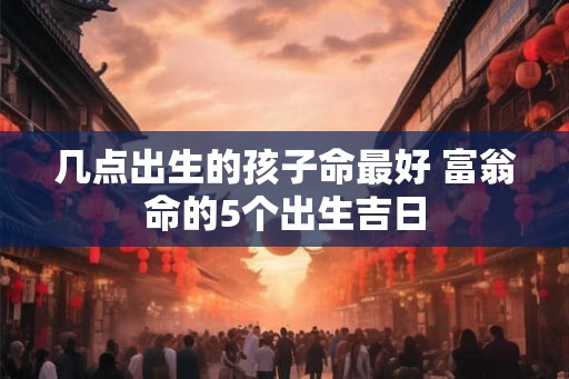 几点出生的孩子命最好 富翁命的5个出生吉日