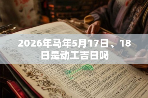 2026年马年5月17日、18日是动工吉日吗