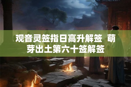 观音灵签指日高升解签  萌芽出土第六十签解签