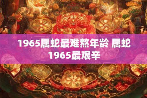 1965属蛇最难熬年龄 属蛇1965最艰辛