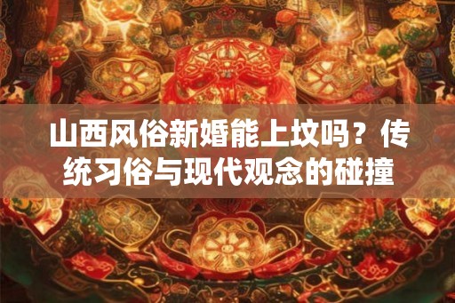 山西风俗新婚能上坟吗？传统习俗与现代观念的碰撞