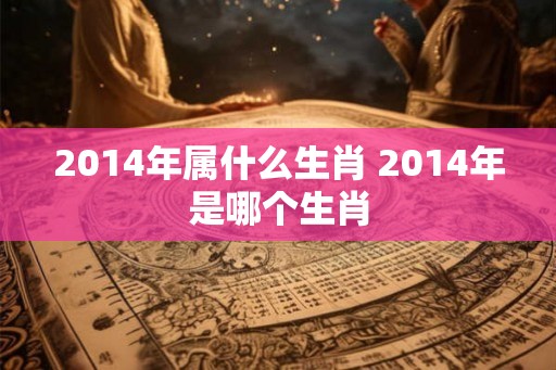 2014年属什么生肖 2014年是哪个生肖 2014年属什么生肖 2014年是哪个生肖