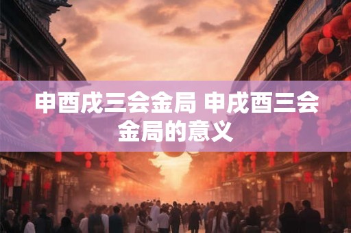 申酉戌三会金局 申戌酉三会金局的意义