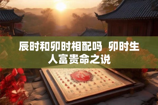 辰时和卯时相配吗 卯时生人富贵命之说 辰时和卯时相配吗 卯时生人富贵命之说