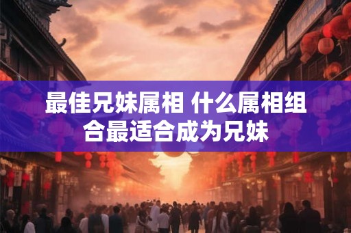 最佳兄妹属相 什么属相组合最适合成为兄妹