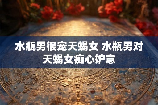 水瓶男很宠天蝎女 水瓶男对天蝎女痴心妒意