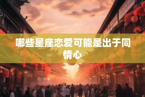 哪些星座恋爱可能是出于同情心 哪些星座恋爱可能是出于同情心