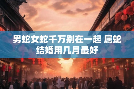 男蛇女蛇千万别在一起 属蛇结婚用几月最好