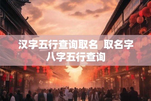 汉字五行查询取名  取名字八字五行查询