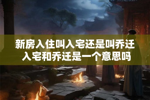 新房入住叫入宅还是叫乔迁 入宅和乔迁是一个意思吗
