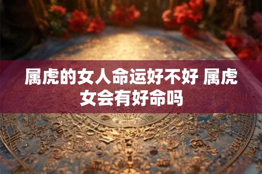 属虎的女人命运好不好 属虎女会有好命吗 属虎的女人命运好不好 属虎女会有好命吗