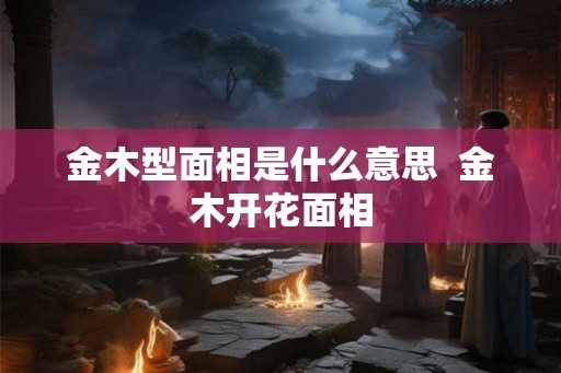 金木型面相是什么意思 金木开花面相 金木型面相是什么意思 金木开花面相