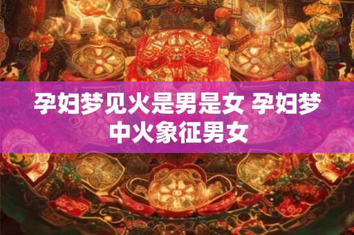 孕妇梦见火是男是女 孕妇梦中火象征男女
