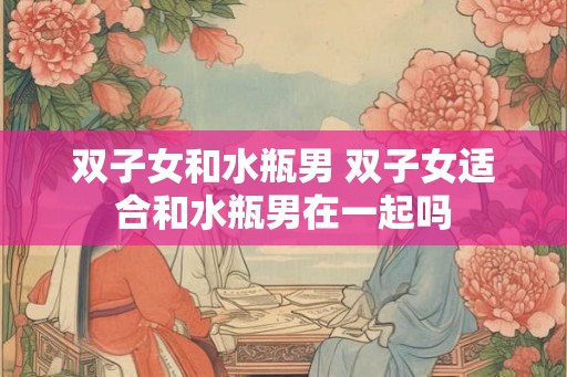 双子女和水瓶男 双子女适合和水瓶男在一起吗 双子女和水瓶男 双子女适合和水瓶男在一起吗