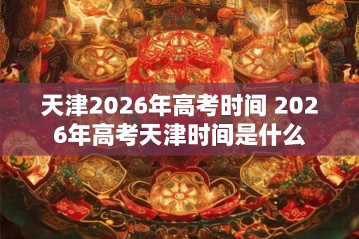 天津2026年高考时间 2026年高考天津时间是什么